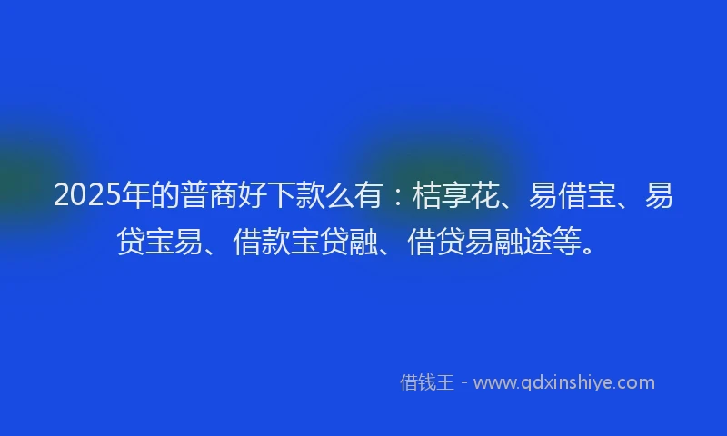 2025年的普商好下款么有：桔享花、易借宝、易贷宝易、借款宝贷融、借贷易融途等。