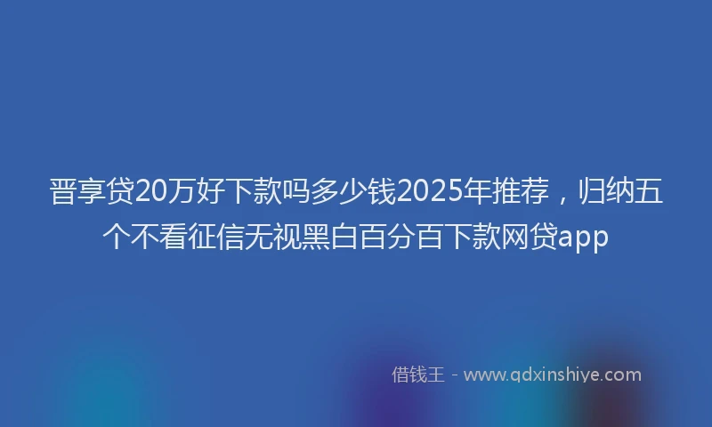 晋享贷20万好下款吗多少钱2025年推荐，归纳五个不看征信无视黑白百分百下款网贷app