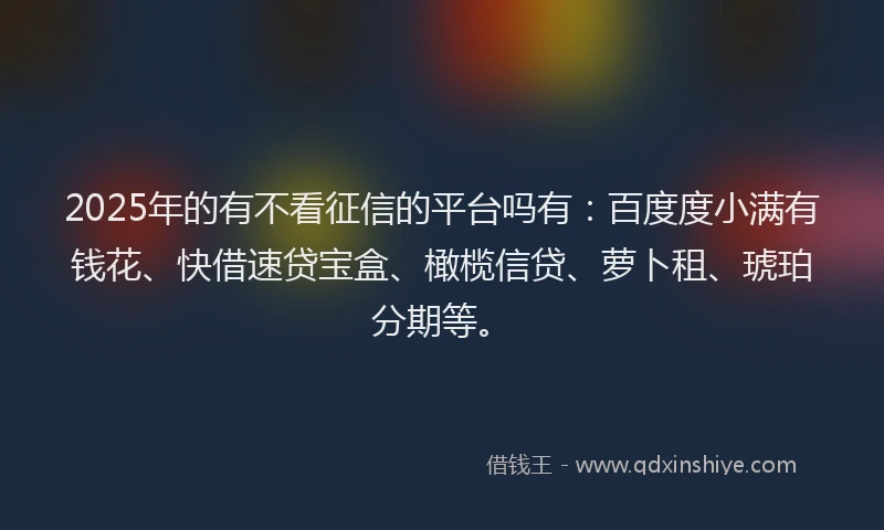 2025年的有不看征信的平台吗有：百度度小满有钱花、快借速贷宝盒、橄榄信贷、萝卜租、琥珀分期等。