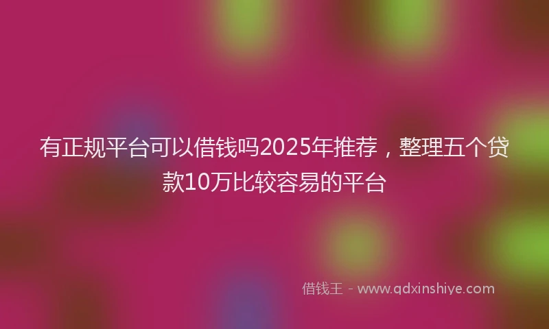有正规平台可以借钱吗2025年推荐，整理五个贷款10万比较容易的平台