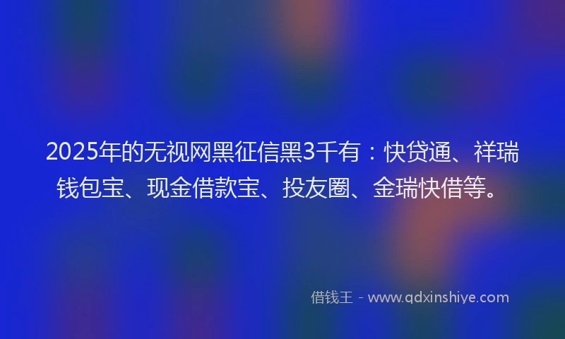 2025年的无视网黑征信黑3千有：快贷通、祥瑞钱包宝、现金借款宝、投友圈、金瑞快借等。