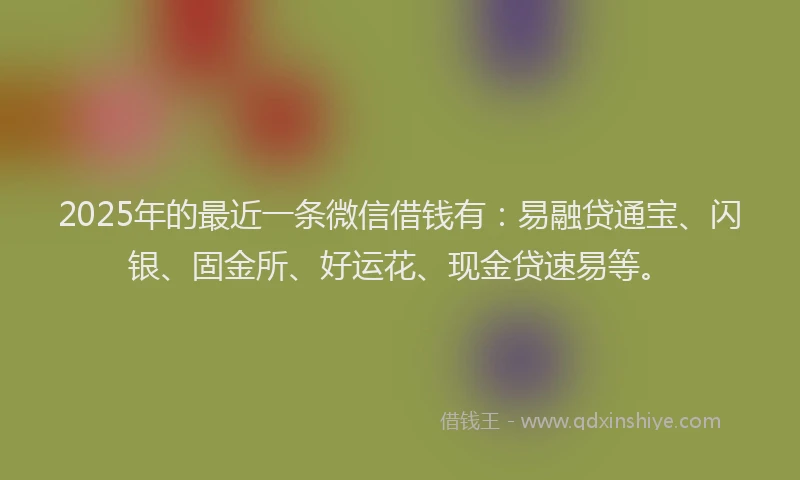 2025年的最近一条微信借钱有：易融贷通宝、闪银、固金所、好运花、现金贷速易等。