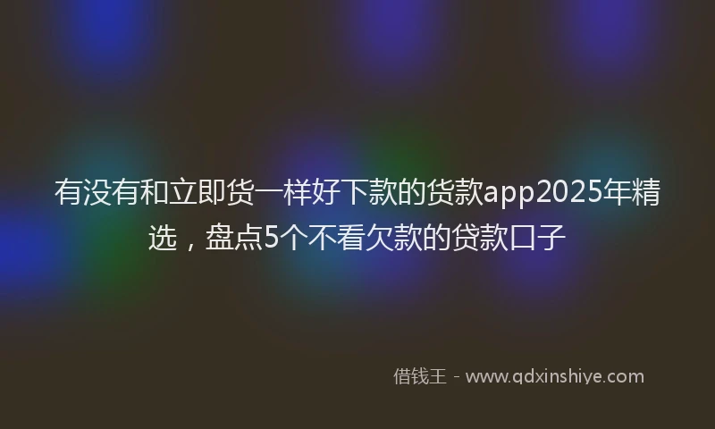 有没有和立即货一样好下款的货款app2025年精选，盘点5个不看欠款的贷款口子