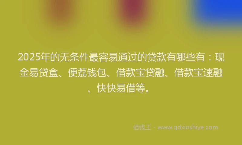 2025年的无条件最容易通过的贷款有哪些有：现金易贷盒、便荔钱包、借款宝贷融、借款宝速融、快快易借等。
