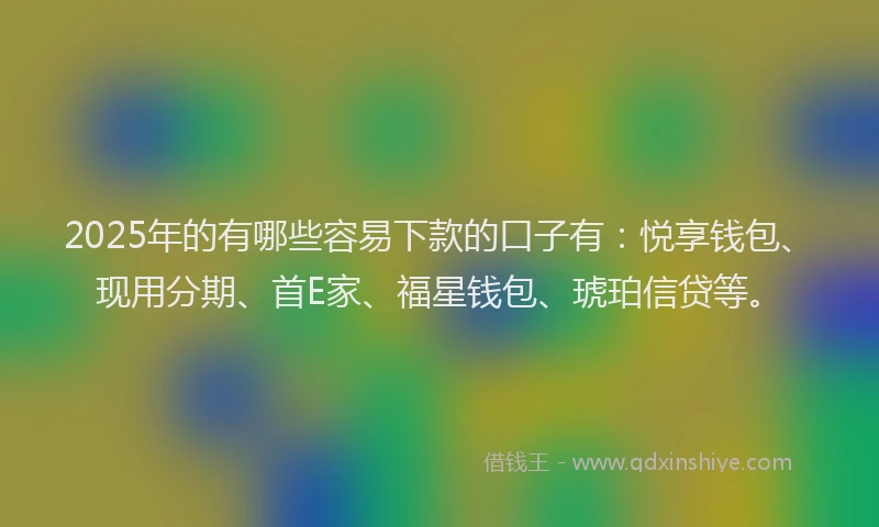 2025年的有哪些容易下款的口子有：悦享钱包、现用分期、首E家、福星钱包、琥珀信贷等。