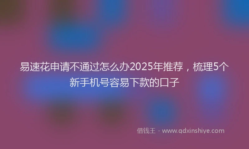 易速花申请不通过怎么办2025年推荐，梳理5个新手机号容易下款的口子