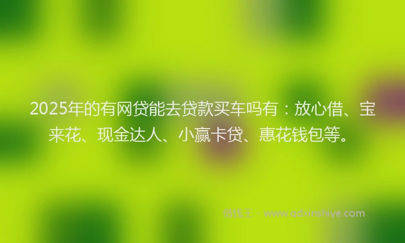 2025年的有网贷能去贷款买车吗有：放心借、宝来花、现金达人、小赢卡贷、惠花钱包等。