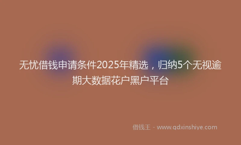 无忧借钱申请条件2025年精选，归纳5个无视逾期大数据花户黑户平台