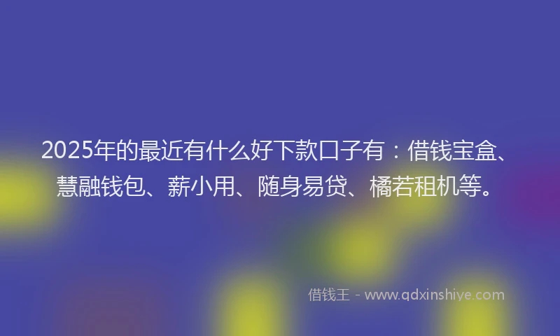 2025年的最近有什么好下款口子有：借钱宝盒、慧融钱包、薪小用、随身易贷、橘若租机等。