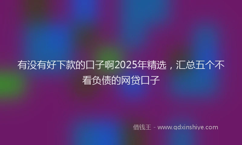有没有好下款的口子啊2025年精选，汇总五个不看负债的网贷口子