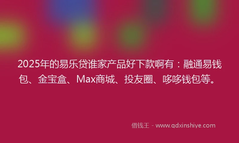 2025年的易乐贷谁家产品好下款啊有：融通易钱包、金宝盒、Max商城、投友圈、哆哆钱包等。