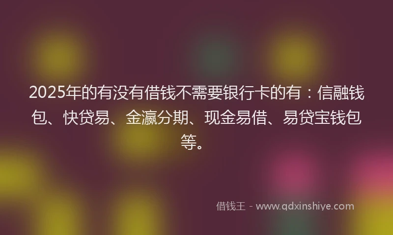 2025年的有没有借钱不需要银行卡的有：信融钱包、快贷易、金瀛分期、现金易借、易贷宝钱包等。