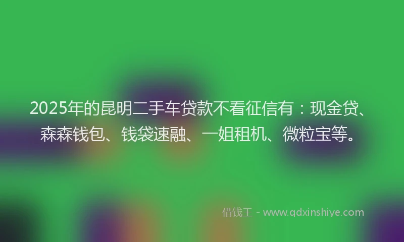 2025年的昆明二手车贷款不看征信有：现金贷、森森钱包、钱袋速融、一姐租机、微粒宝等。