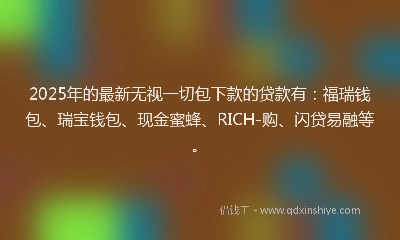 2025年的最新无视一切包下款的贷款有：福瑞钱包、瑞宝钱包、现金蜜蜂、RICH-购、闪贷易融等。