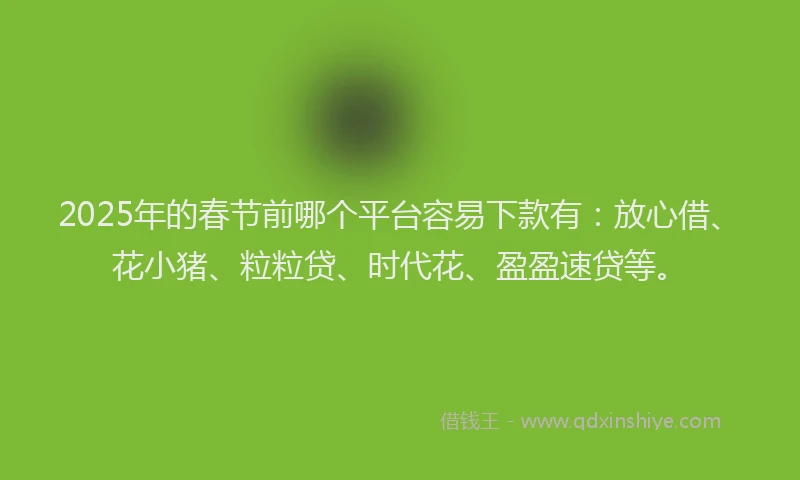 2025年的春节前哪个平台容易下款有：放心借、花小猪、粒粒贷、时代花、盈盈速贷等。