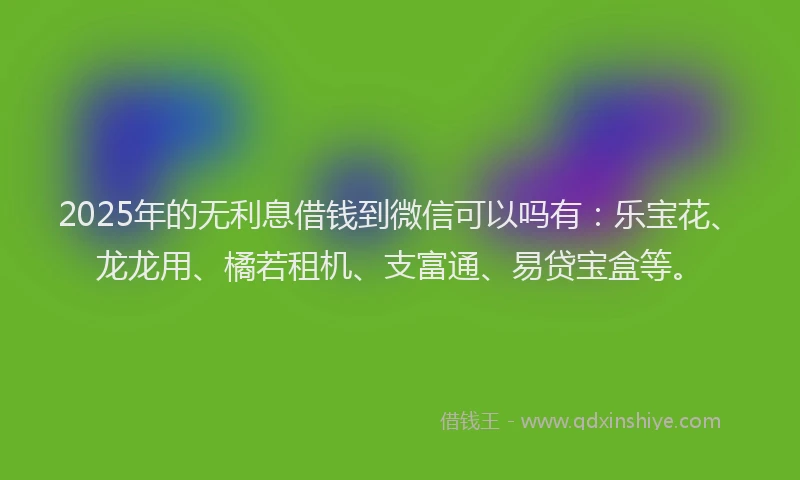 2025年的无利息借钱到微信可以吗有：乐宝花、龙龙用、橘若租机、支富通、易贷宝盒等。