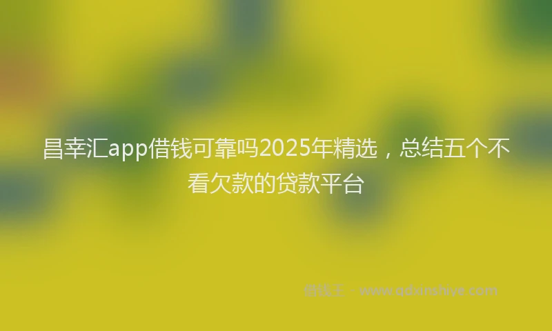 昌幸汇app借钱可靠吗2025年精选，总结五个不看欠款的贷款平台