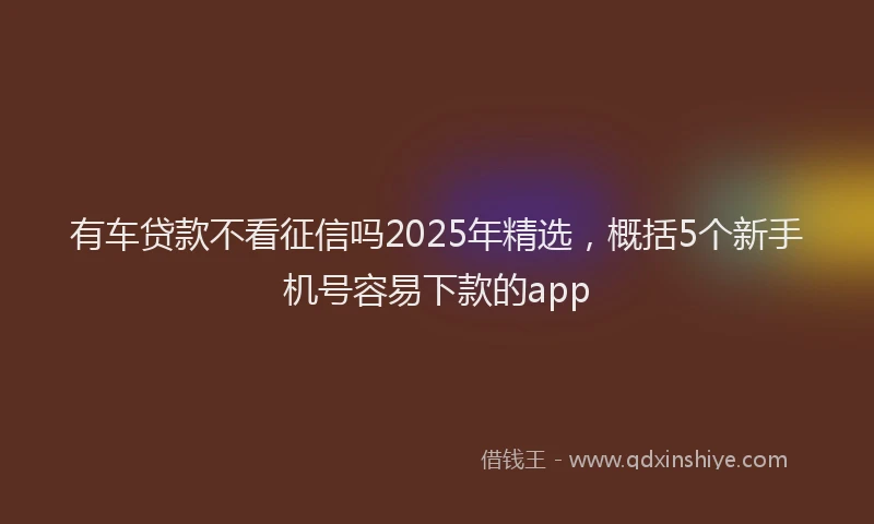 有车贷款不看征信吗2025年精选，概括5个新手机号容易下款的app