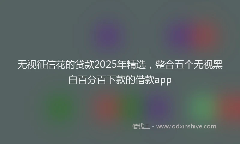 无视征信花的贷款2025年精选，整合五个无视黑白百分百下款的借款app