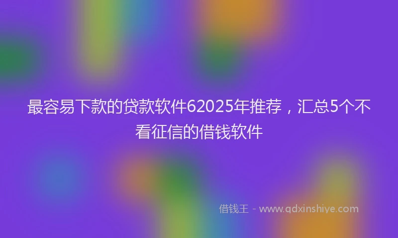 最容易下款的贷款软件62025年推荐，汇总5个不看征信的借钱软件