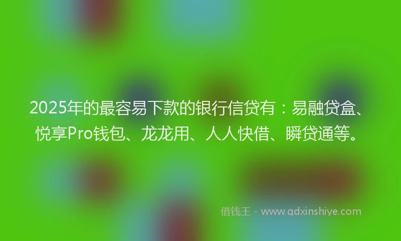 2025年的最容易下款的银行信贷有：易融贷盒、悦享Pro钱包、龙龙用、人人快借、瞬贷通等。