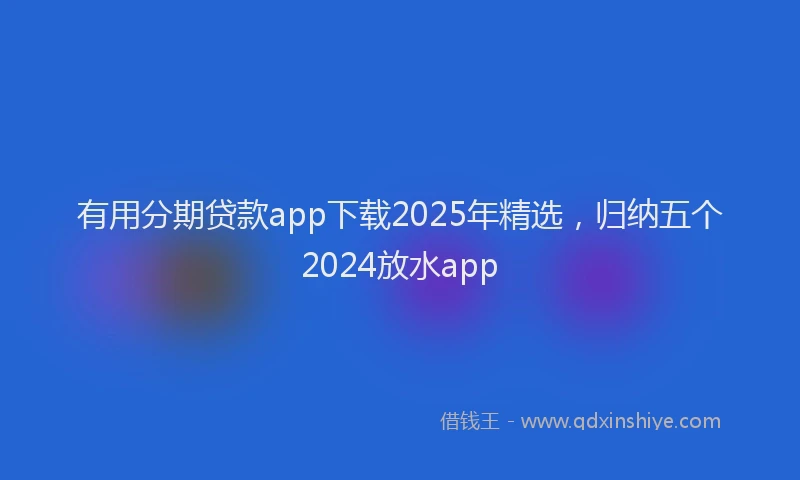 有用分期贷款app下载2025年精选，归纳五个2024放水app