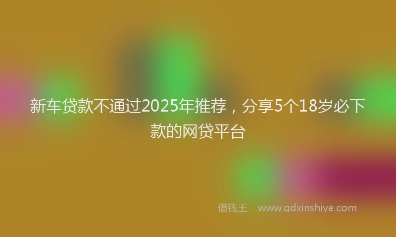 新车贷款不通过2025年推荐，分享5个18岁必下款的网贷平台