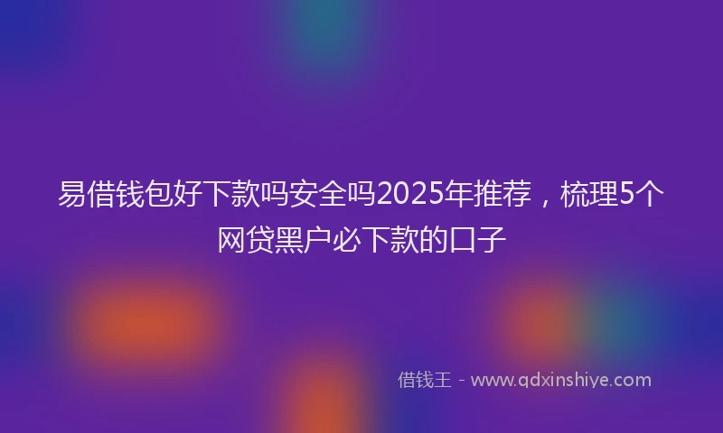 易借钱包好下款吗安全吗2025年推荐，梳理5个网贷黑户必下款的口子