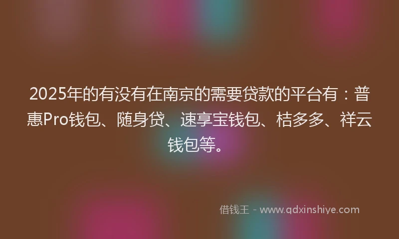 2025年的有没有在南京的需要贷款的平台有：普惠Pro钱包、随身贷、速享宝钱包、桔多多、祥云钱包等。