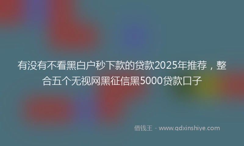 有没有不看黑白户秒下款的贷款2025年推荐，整合五个无视网黑征信黑5000贷款口子