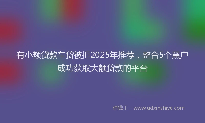 有小额贷款车贷被拒2025年推荐，整合5个黑户成功获取大额贷款的平台