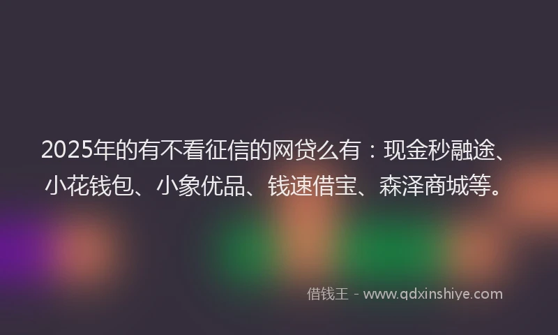 2025年的有不看征信的网贷么有：现金秒融途、小花钱包、小象优品、钱速借宝、森泽商城等。