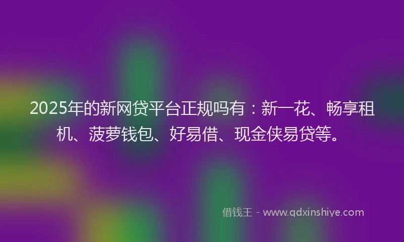 2025年的新网贷平台正规吗有：新一花、畅享租机、菠萝钱包、好易借、现金侠易贷等。