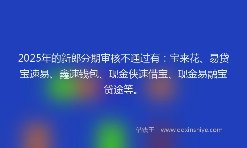 2025年的新郎分期审核不通过有：宝来花、易贷宝速易、鑫速钱包、现金侠速借宝、现金易融宝贷途等。