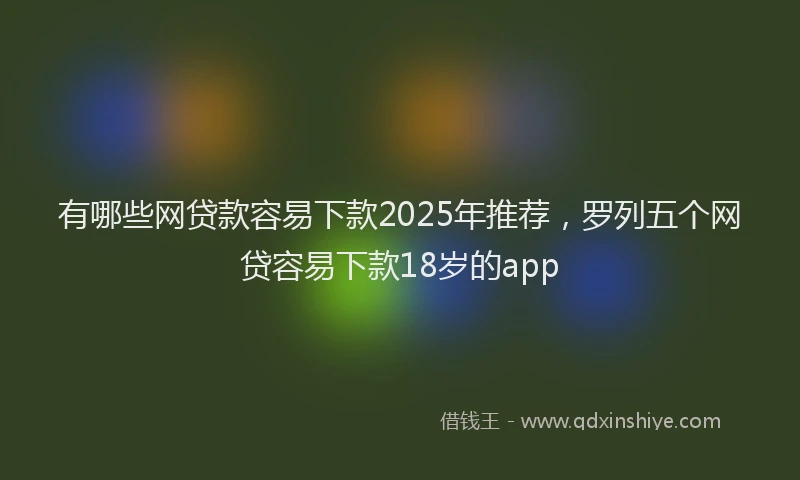 有哪些网贷款容易下款2025年推荐，罗列五个网贷容易下款18岁的app