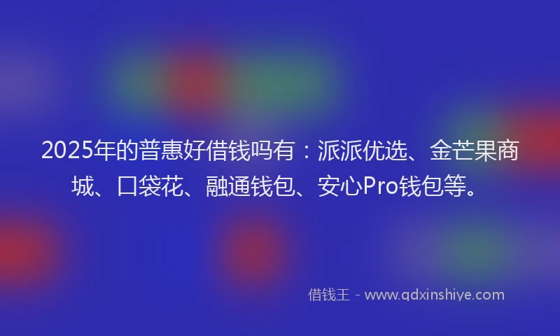 2025年的普惠好借钱吗有：派派优选、金芒果商城、口袋花、融通钱包、安心Pro钱包等。