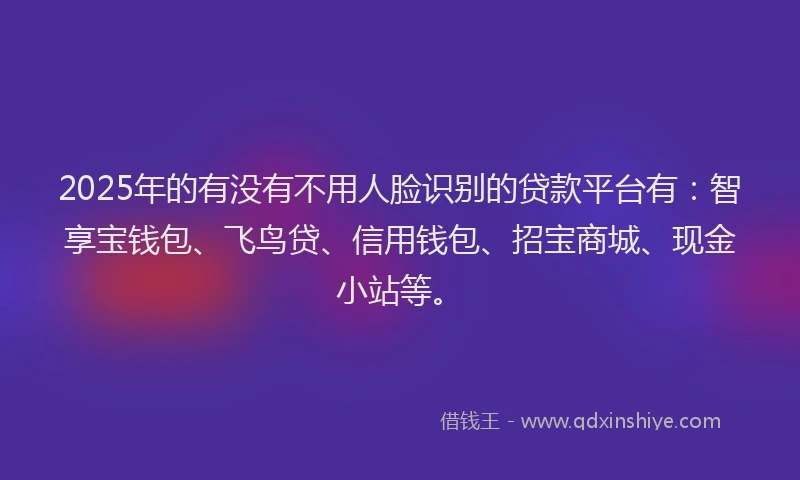 2025年的有没有不用人脸识别的贷款平台有：智享宝钱包、飞鸟贷、信用钱包、招宝商城、现金小站等。