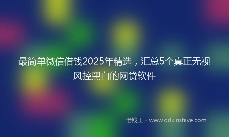 最简单微信借钱2025年精选，汇总5个真正无视风控黑白的网贷软件
