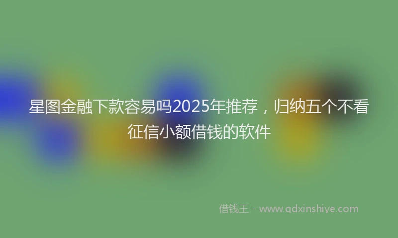 星图金融下款容易吗2025年推荐，归纳五个不看征信小额借钱的软件