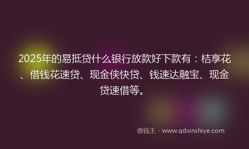 2025年的易抵贷什么银行放款好下款有：桔享花、借钱花速贷、现金侠快贷、钱速达融宝、现金贷速借等。