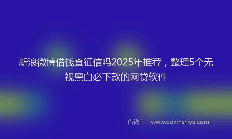 新浪微博借钱查征信吗2025年推荐，整理5个无视黑白必下款的网贷软件