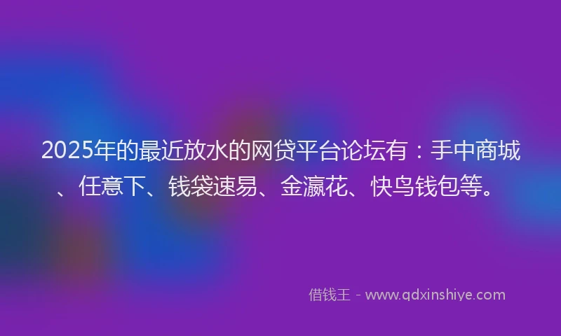 2025年的最近放水的网贷平台论坛有：手中商城、任意下、钱袋速易、金瀛花、快鸟钱包等。