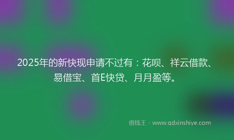 2025年的新快现申请不过有：花呗、祥云借款、易借宝、首E快贷、月月盈等。