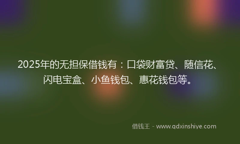2025年的无担保借钱有：口袋财富贷、随信花、闪电宝盒、小鱼钱包、惠花钱包等。