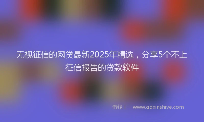 无视征信的网贷最新2025年精选，分享5个不上征信报告的贷款软件