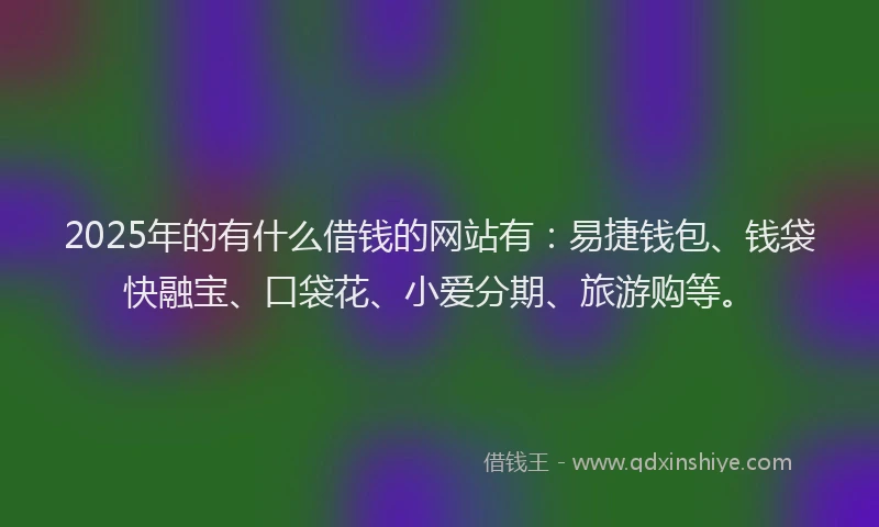 2025年的有什么借钱的网站有：易捷钱包、钱袋快融宝、口袋花、小爱分期、旅游购等。