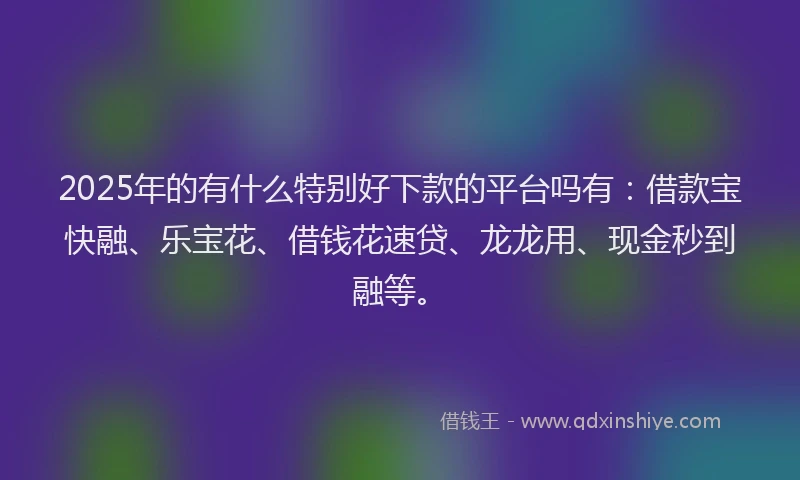 2025年的有什么特别好下款的平台吗有：借款宝快融、乐宝花、借钱花速贷、龙龙用、现金秒到融等。