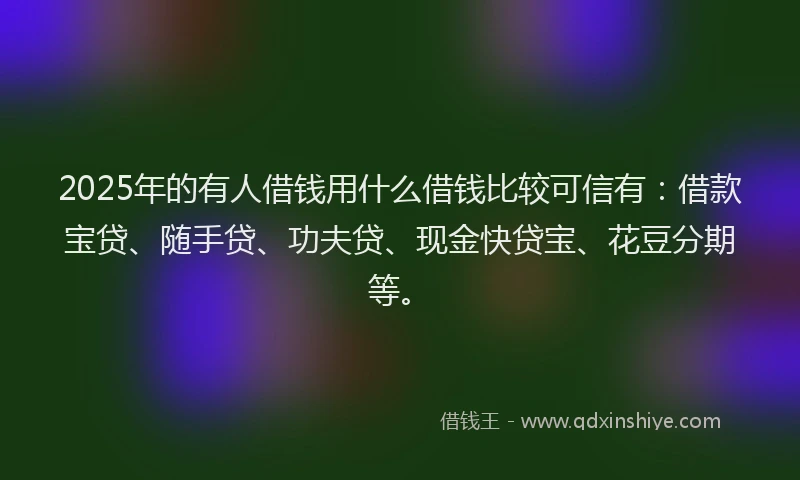 2025年的有人借钱用什么借钱比较可信有：借款宝贷、随手贷、功夫贷、现金快贷宝、花豆分期等。