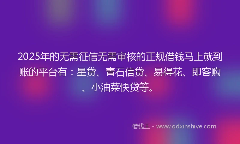 2025年的无需征信无需审核的正规借钱马上就到账的平台有：星贷、青石信贷、易得花、即客购、小油菜快贷等。