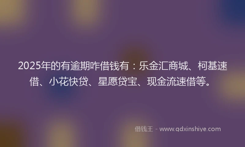 2025年的有逾期咋借钱有：乐金汇商城、柯基速借、小花快贷、星愿贷宝、现金流速借等。
